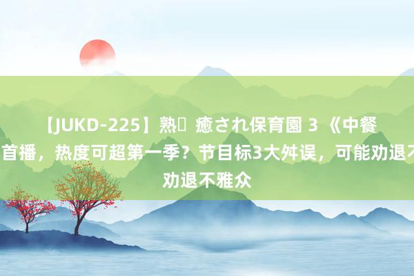 【JUKD-225】熟・癒され保育園 3 《中餐厅8》首播，热度可超第一季？节目标3大舛误，可能劝退不雅众