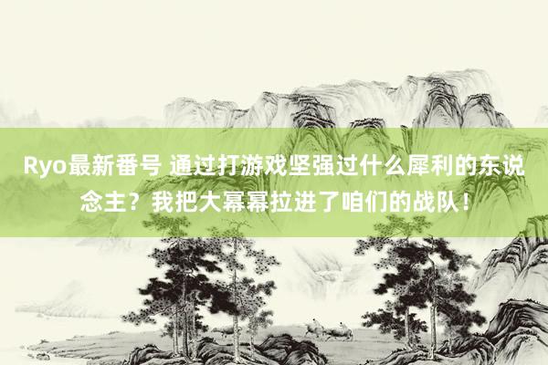 Ryo最新番号 通过打游戏坚强过什么犀利的东说念主？我把大幂幂拉进了咱们的战队！