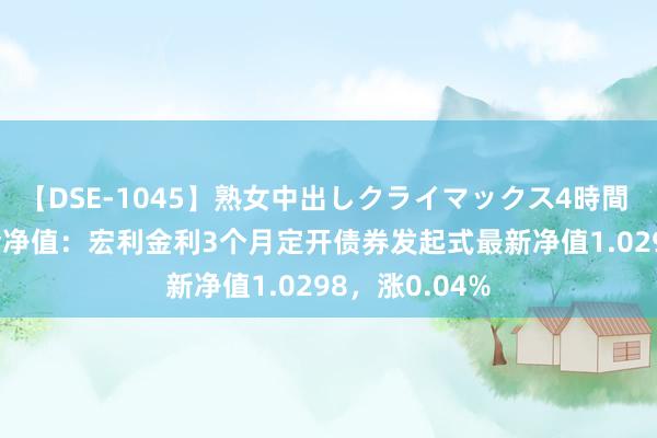 【DSE-1045】熟女中出しクライマックス4時間 4 8月1日基金净值：宏利金利3个月定开债券发起式最新净值1.0298，涨0.04%