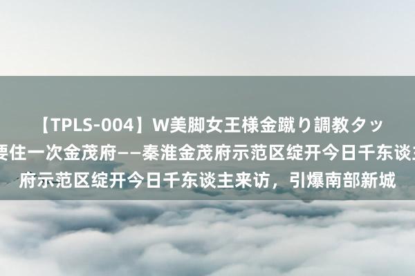 【TPLS-004】W美脚女王様金蹴り調教タッグマッチ 东谈主生总要住一次金茂府——秦淮金茂府示范区绽开今日千东谈主来访，引爆南部新城