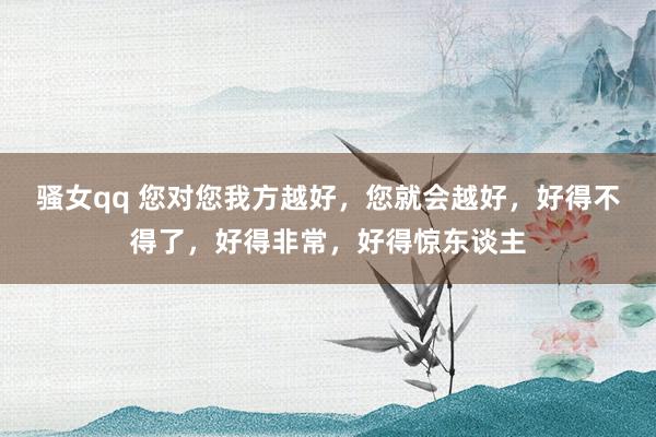 骚女qq 您对您我方越好，您就会越好，好得不得了，好得非常，好得惊东谈主