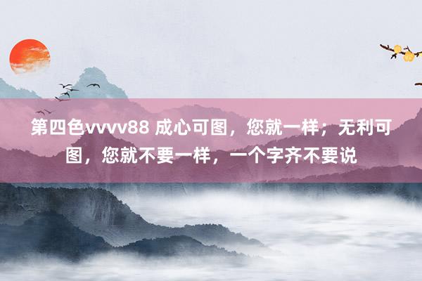 第四色vvvv88 成心可图，您就一样；无利可图，您就不要一样，一个字齐不要说