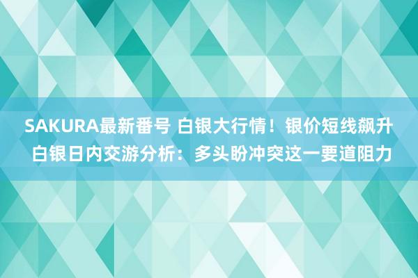 SAKURA最新番号 白银大行情！银价短线飙升 白银日内交游分析：多头盼冲突这一要道阻力