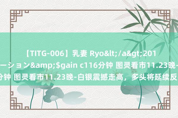 【TITG-006】乳妻 Ryo</a>2017-01-02ゲインコーポレーション&$gain c116分钟 图灵看市11.23晚-白银震撼走高，多头将延续反弹走势