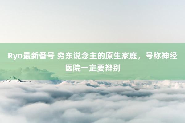 Ryo最新番号 穷东说念主的原生家庭，号称神经医院一定要辩别