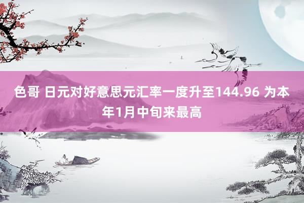 色哥 日元对好意思元汇率一度升至144.96 为本年1月中旬来最高