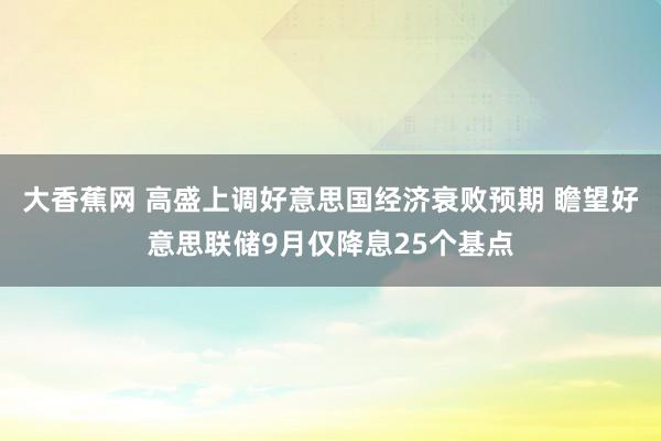 大香蕉网 高盛上调好意思国经济衰败预期 瞻望好意思联储9月仅降息25个基点