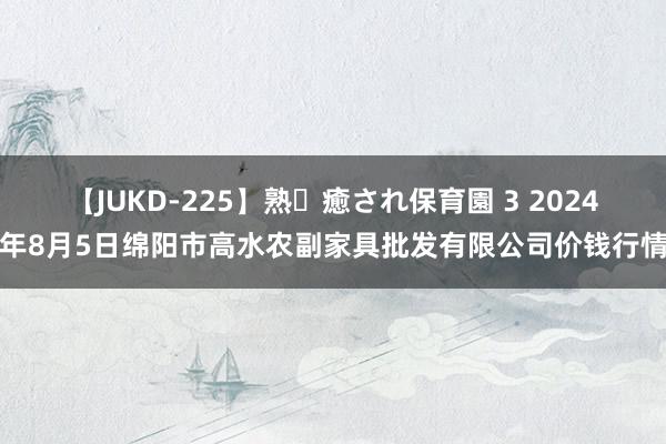 【JUKD-225】熟・癒され保育園 3 2024年8月5日绵阳市高水农副家具批发有限公司价钱行情