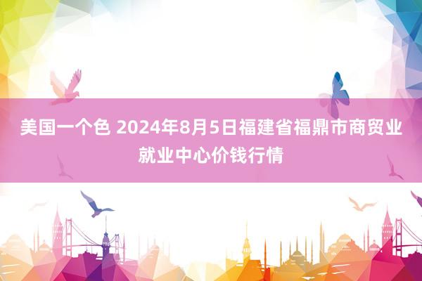 美国一个色 2024年8月5日福建省福鼎市商贸业就业中心价钱行情