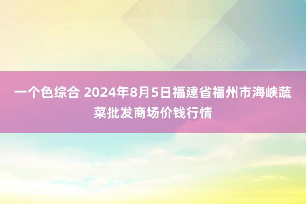 一个色综合 2024年8月5日福建省福州市海峡蔬菜批发商场价钱行情