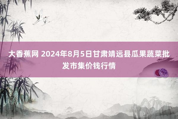 大香蕉网 2024年8月5日甘肃靖远县瓜果蔬菜批发市集价钱行情