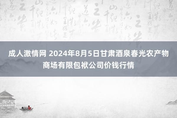 成人激情网 2024年8月5日甘肃酒泉春光农产物商场有限包袱公司价钱行情