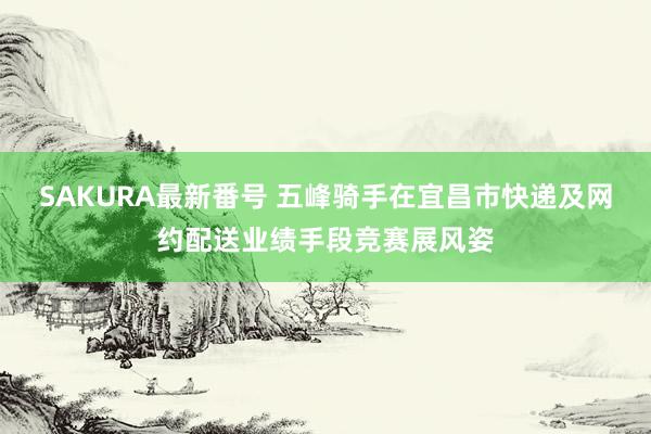 SAKURA最新番号 五峰骑手在宜昌市快递及网约配送业绩手段竞赛展风姿