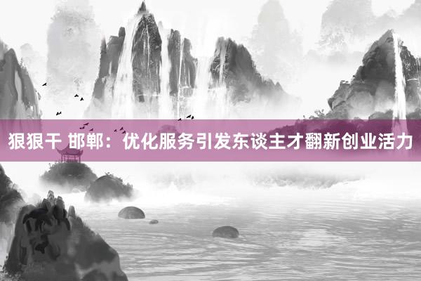 狠狠干 邯郸：优化服务引发东谈主才翻新创业活力