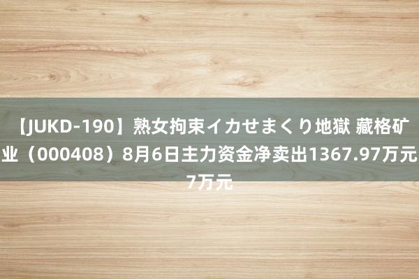 【JUKD-190】熟女拘束イカせまくり地獄 藏格矿业（000408）8月6日主力资金净卖出1367.97万元