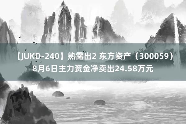 【JUKD-240】熟露出2 东方资产（300059）8月6日主力资金净卖出24.58万元