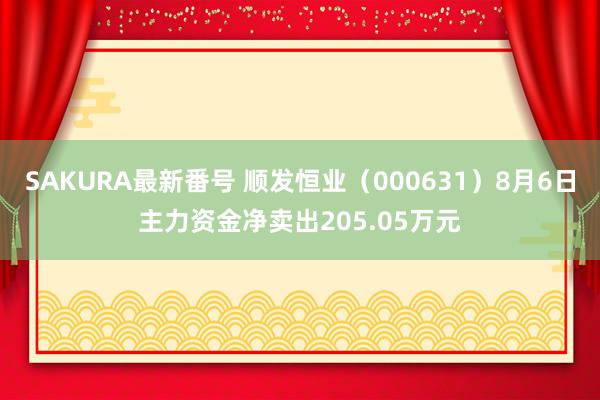 SAKURA最新番号 顺发恒业（000631）8月6日主力资金净卖出205.05万元