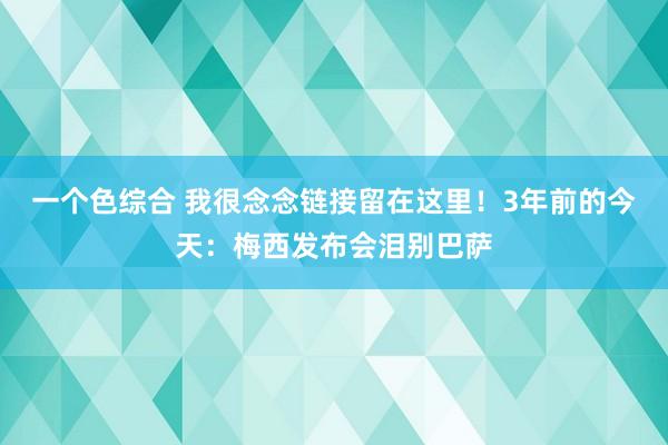 一个色综合 我很念念链接留在这里！3年前的今天：梅西发布会泪别巴萨