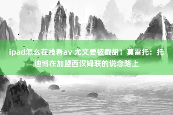 ipad怎么在线看av 尤文要被截胡！莫雷托：托迪博在加盟西汉姆联的说念路上