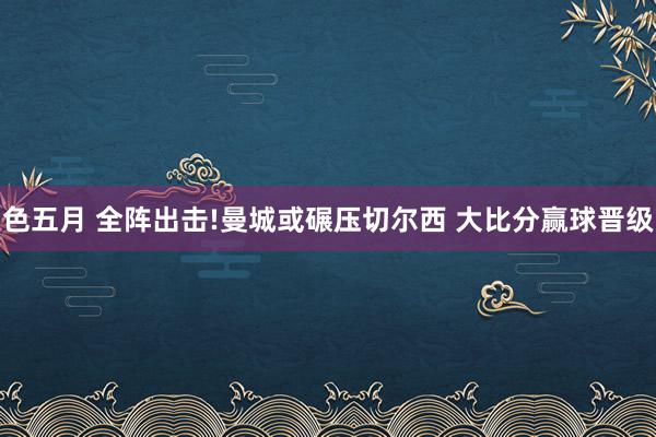 色五月 全阵出击!曼城或碾压切尔西 大比分赢球晋级