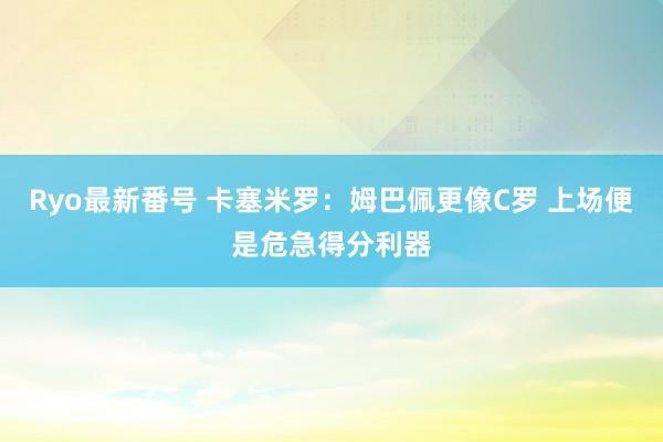 Ryo最新番号 卡塞米罗：姆巴佩更像C罗 上场便是危急得分利器