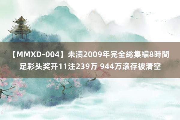 【MMXD-004】未満2009年完全総集編8時間 足彩头奖开11注239万 944万滚存被清空