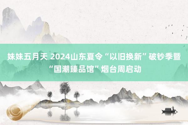 妹妹五月天 2024山东夏令“以旧换新”破钞季暨“国潮臻品馆”烟台周启动