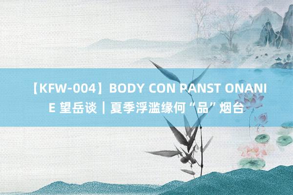 【KFW-004】BODY CON PANST ONANIE 望岳谈｜夏季浮滥缘何“品”烟台