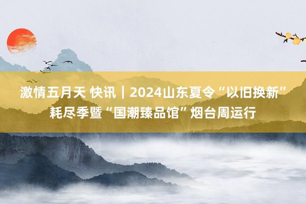 激情五月天 快讯｜2024山东夏令“以旧换新”耗尽季暨“国潮臻品馆”烟台周运行