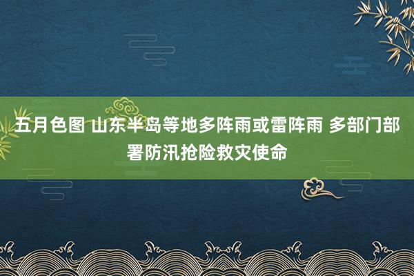 五月色图 山东半岛等地多阵雨或雷阵雨 多部门部署防汛抢险救灾使命