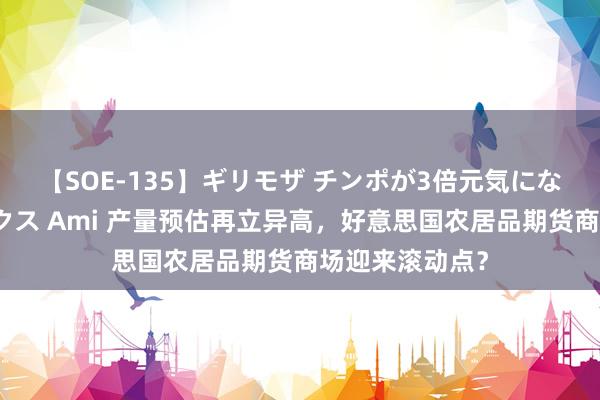 【SOE-135】ギリモザ チンポが3倍元気になる励ましセックス Ami 产量预估再立异高，好意思国农居品期货商场迎来滚动点？