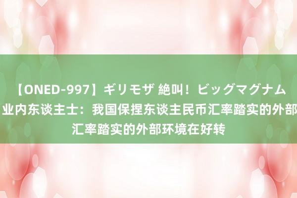 【ONED-997】ギリモザ 絶叫！ビッグマグナムFUCK Ami 业内东谈主士：我国保捏东谈主民币汇率踏实的外部环境在好转