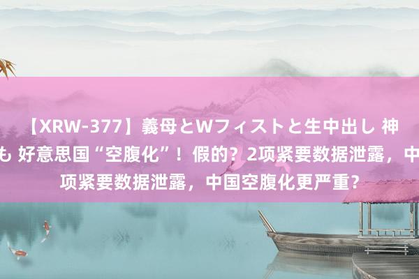 【XRW-377】義母とWフィストと生中出し 神崎まゆみ 桃宮もも 好意思国“空腹化”！假的？2项紧要数据泄露，中国空腹化更严重？