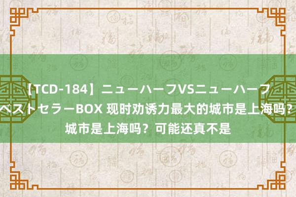 【TCD-184】ニューハーフVSニューハーフ 不純同性肛遊ベストセラーBOX 现时劝诱力最大的城市是上海吗？可能还真不是