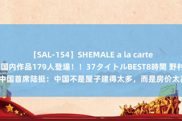 【SAL-154】SHEMALE a la carteの歴史 2 2011～2013 国内作品179人登場！！37タイトルBEST8時間 野村证券中国首席陆挺：中国不是屋子建得太多，而是房价太高了！中国房地产业并莫得统统弥漫