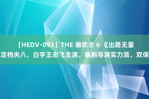 【HEDV-093】THE 潮吹き 6 《出路无量》定档央八，白宇王志飞主演，编剧导演实力派，双保障