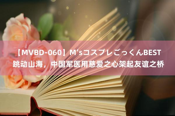 【MVBD-060】M’sコスプレごっくんBEST 跳动山海，中国军医用慈爱之心架起友谊之桥