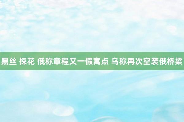 黑丝 探花 俄称章程又一假寓点 乌称再次空袭俄桥梁