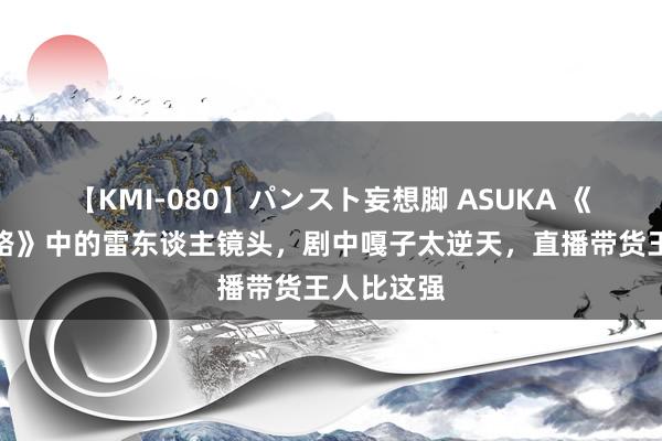 【KMI-080】パンスト妄想脚 ASUKA 《我要当八路》中的雷东谈主镜头，剧中嘎子太逆天，直播带货王人比这强