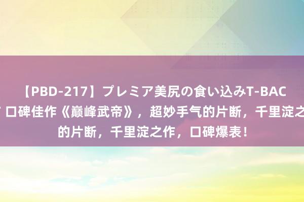 【PBD-217】プレミア美尻の食い込みT-BACK！8時間BEST 口碑佳作《巅峰武帝》，超妙手气的片断，千里淀之作，口碑爆表！