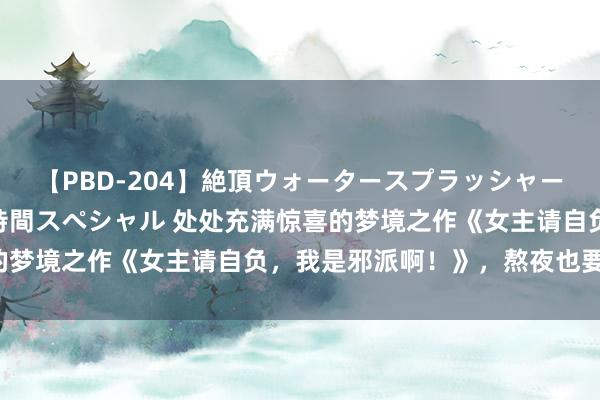 【PBD-204】絶頂ウォータースプラッシャー 放尿＆潮吹き大噴射8時間スペシャル 处处充满惊喜的梦境之作《女主请自负，我是邪派啊！》，熬夜也要追完！