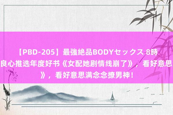 【PBD-205】最強絶品BODYセックス 8時間スペシャル 良心推选年度好书《女配她剧情线崩了》，看好意思满念念撩男神！