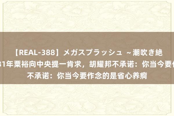 【REAL-388】メガスプラッシュ ～潮吹き絶頂スペシャル～ 81年粟裕向中央提一肯求，胡耀邦不承诺：你当今要作念的是省心养痾