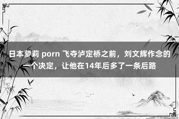 日本萝莉 porn 飞夺泸定桥之前，刘文辉作念的一个决定，让他在14年后多了一条后路