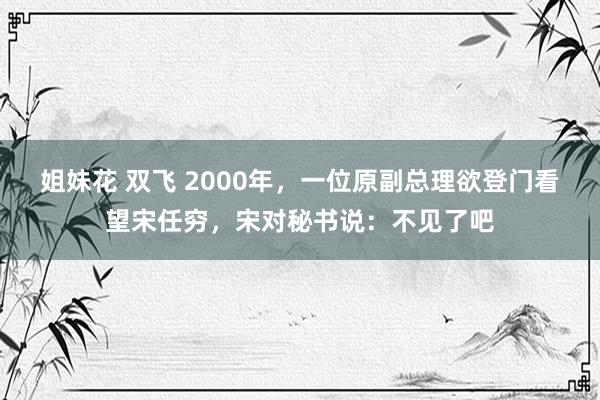 姐妹花 双飞 2000年，一位原副总理欲登门看望宋任穷，宋对秘书说：不见了吧