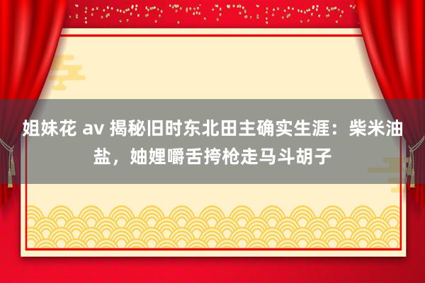 姐妹花 av 揭秘旧时东北田主确实生涯：柴米油盐，妯娌嚼舌挎枪走马斗胡子