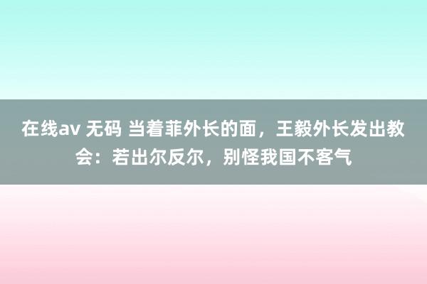 在线av 无码 当着菲外长的面，王毅外长发出教会：若出尔反尔，别怪我国不客气