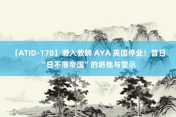 【ATID-170】潜入教師 AYA 英国停业！昔日“日不落帝国”的坍弛与警示