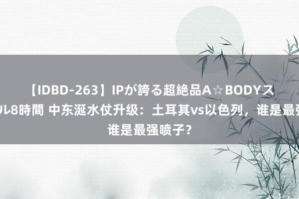 【IDBD-263】IPが誇る超絶品A☆BODYスペシャル8時間 中东涎水仗升级：土耳其vs以色列，谁是最强喷子？