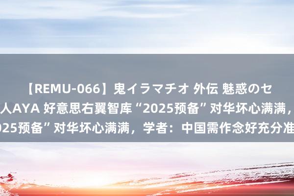 【REMU-066】鬼イラマチオ 外伝 魅惑のセクシーイラマチオ 芸能人AYA 好意思右翼智库“2025预备”对华坏心满满，学者：中国需作念好充分准备